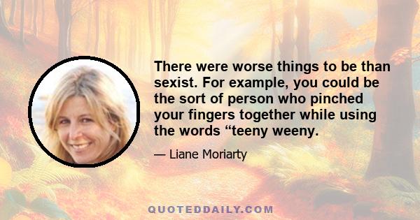 There were worse things to be than sexist. For example, you could be the sort of person who pinched your fingers together while using the words “teeny weeny.