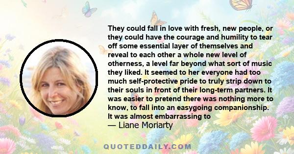 They could fall in love with fresh, new people, or they could have the courage and humility to tear off some essential layer of themselves and reveal to each other a whole new level of otherness, a level far beyond what 