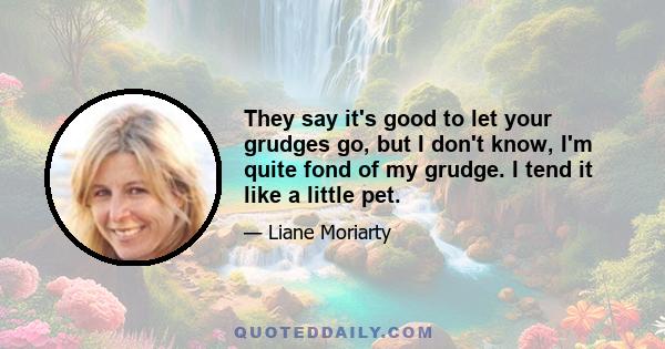 They say it's good to let your grudges go, but I don't know, I'm quite fond of my grudge. I tend it like a little pet.