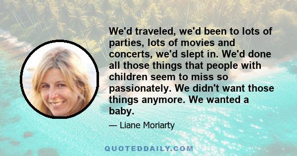 We'd traveled, we'd been to lots of parties, lots of movies and concerts, we'd slept in. We'd done all those things that people with children seem to miss so passionately. We didn't want those things anymore. We wanted