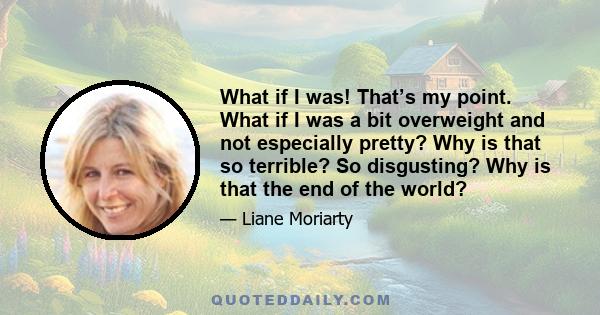 What if I was! That’s my point. What if I was a bit overweight and not especially pretty? Why is that so terrible? So disgusting? Why is that the end of the world?