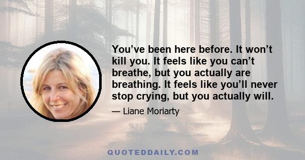 You’ve been here before. It won’t kill you. It feels like you can’t breathe, but you actually are breathing. It feels like you’ll never stop crying, but you actually will.