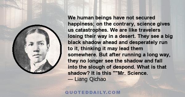 We human beings have not secured happiness; on the contrary, science gives us catastrophes. We are like travelers losing their way in a desert. They see a big black shadow ahead and desperately run to it, thinking it