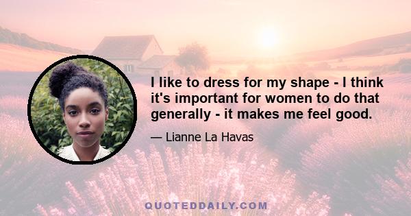 I like to dress for my shape - I think it's important for women to do that generally - it makes me feel good.