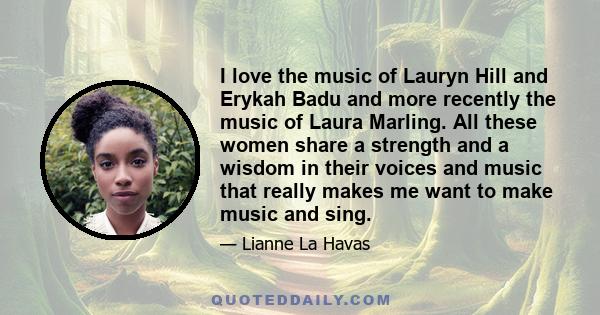 I love the music of Lauryn Hill and Erykah Badu and more recently the music of Laura Marling. All these women share a strength and a wisdom in their voices and music that really makes me want to make music and sing.