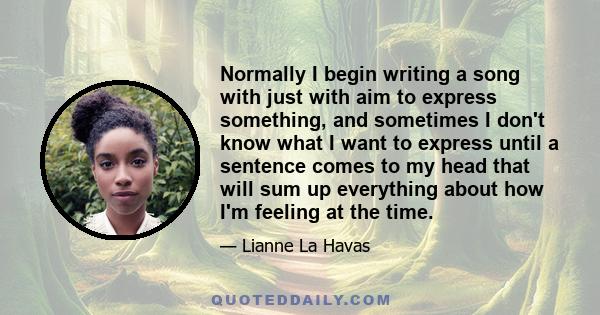 Normally I begin writing a song with just with aim to express something, and sometimes I don't know what I want to express until a sentence comes to my head that will sum up everything about how I'm feeling at the time.