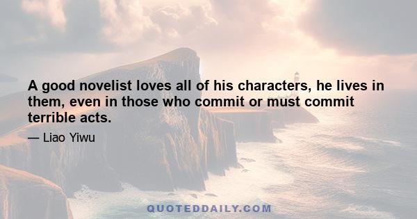 A good novelist loves all of his characters, he lives in them, even in those who commit or must commit terrible acts.