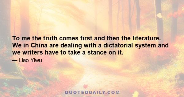 To me the truth comes first and then the literature. We in China are dealing with a dictatorial system and we writers have to take a stance on it.