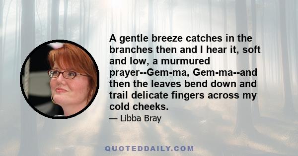 A gentle breeze catches in the branches then and I hear it, soft and low, a murmured prayer--Gem-ma, Gem-ma--and then the leaves bend down and trail delicate fingers across my cold cheeks.