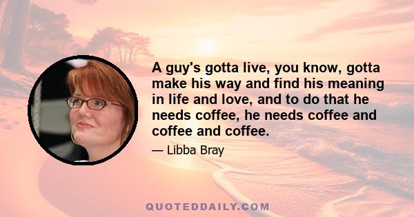 A guy's gotta live, you know, gotta make his way and find his meaning in life and love, and to do that he needs coffee, he needs coffee and coffee and coffee.