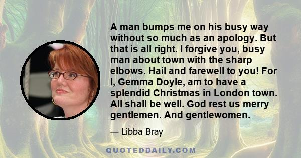 A man bumps me on his busy way without so much as an apology. But that is all right. I forgive you, busy man about town with the sharp elbows. Hail and farewell to you! For I, Gemma Doyle, am to have a splendid