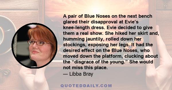 A pair of Blue Noses on the next bench glared their disapproval at Evie’s knee-length dress. Evie decided to give them a real show. She hiked her skirt and, humming jauntily, rolled down her stockings, exposing her