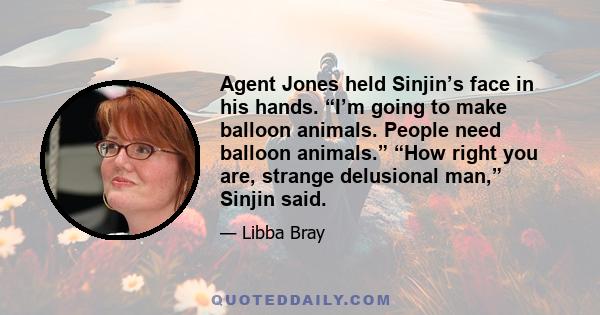 Agent Jones held Sinjin’s face in his hands. “I’m going to make balloon animals. People need balloon animals.” “How right you are, strange delusional man,” Sinjin said.