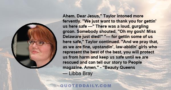 Ahem. Dear Jesus, Taylor intoned more fervently. We just want to thank you for gettin' us here safe --- There was a loud, gurgling groan. Somebody shouted, Oh my gosh! Miss Delaware just died! --- for gettin some of us