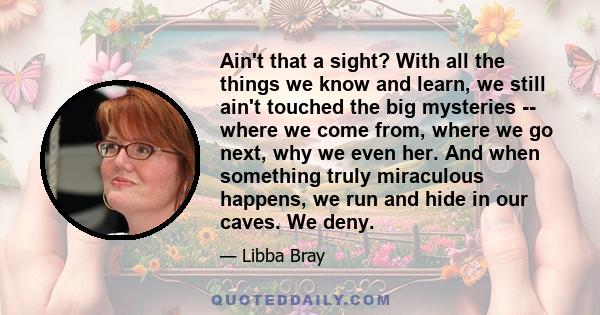 Ain't that a sight? With all the things we know and learn, we still ain't touched the big mysteries -- where we come from, where we go next, why we even her. And when something truly miraculous happens, we run and hide