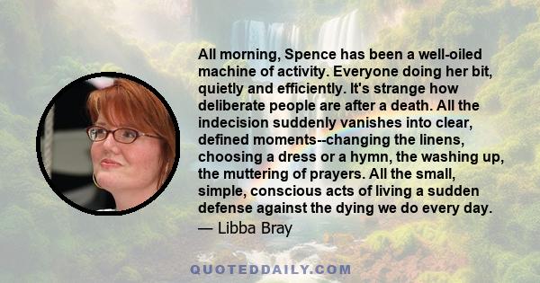 All morning, Spence has been a well-oiled machine of activity. Everyone doing her bit, quietly and efficiently. It's strange how deliberate people are after a death. All the indecision suddenly vanishes into clear,