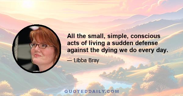 All the small, simple, conscious acts of living a sudden defense against the dying we do every day.