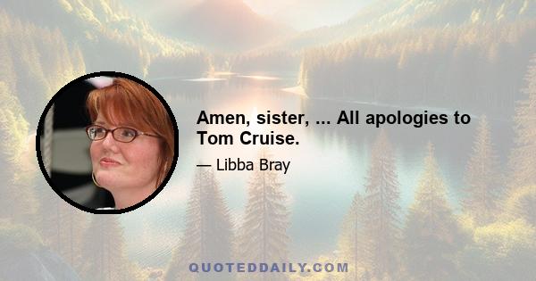 Amen, sister, ... All apologies to Tom Cruise.