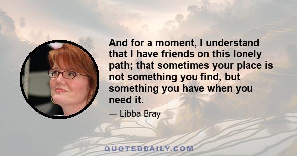 And for a moment, I understand that I have friends on this lonely path; that sometimes your place is not something you find, but something you have when you need it.