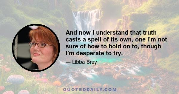 And now I understand that truth casts a spell of its own, one I'm not sure of how to hold on to, though I'm desperate to try.