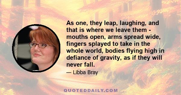 As one, they leap, laughing, and that is where we leave them - mouths open, arms spread wide, fingers splayed to take in the whole world, bodies flying high in defiance of gravity, as if they will never fall.