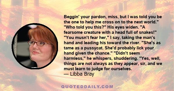 Beggin' your pardon, miss, but I was told you be the one to help me cross on to the next world. Who told you this? His eyes widen. A fearsome creature with a head full of snakes! You musn't fear her, I say, taking the