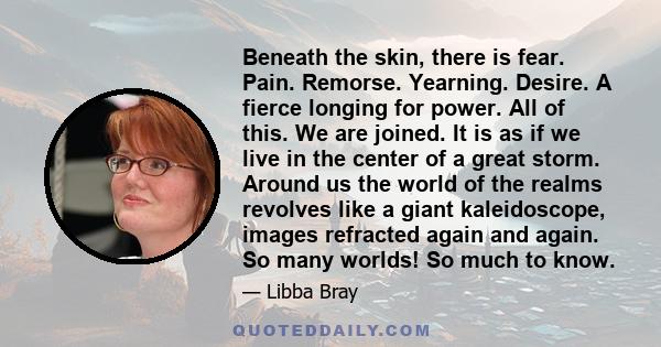 Beneath the skin, there is fear. Pain. Remorse. Yearning. Desire. A fierce longing for power. All of this. We are joined. It is as if we live in the center of a great storm. Around us the world of the realms revolves