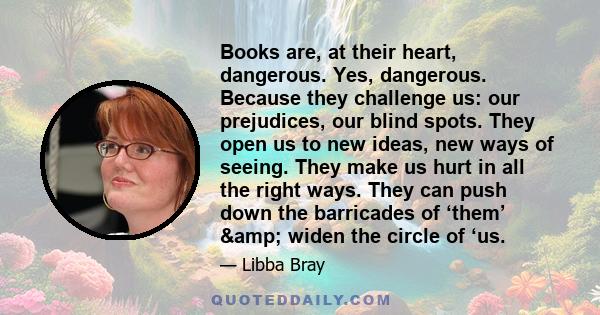 Books are, at their heart, dangerous. Yes, dangerous. Because they challenge us: our prejudices, our blind spots. They open us to new ideas, new ways of seeing. They make us hurt in all the right ways. They can push