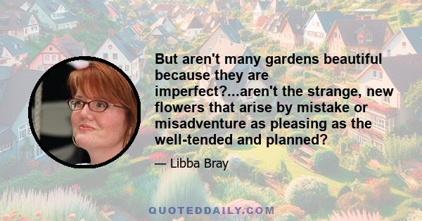 But aren't many gardens beautiful because they are imperfect?...aren't the strange, new flowers that arise by mistake or misadventure as pleasing as the well-tended and planned?