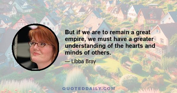 But if we are to remain a great empire, we must have a greater understanding of the hearts and minds of others.