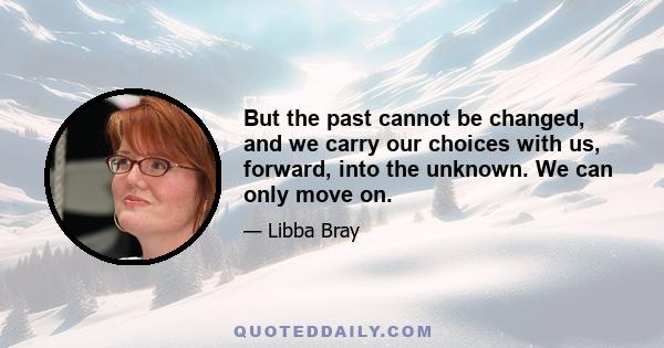 But the past cannot be changed, and we carry our choices with us, forward, into the unknown. We can only move on.