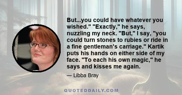 But...you could have whatever you wished. Exactly, he says, nuzzling my neck. But, I say, you could turn stones to rubies or ride in a fine gentleman's carriage. Kartik puts his hands on either side of my face. To each