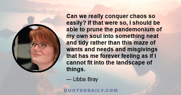 Can we really conquer chaos so easily? If that were so, I should be able to prune the pandemonium of my own soul into something neat and tidy rather than this maze of wants and needs and misgivings that has me forever