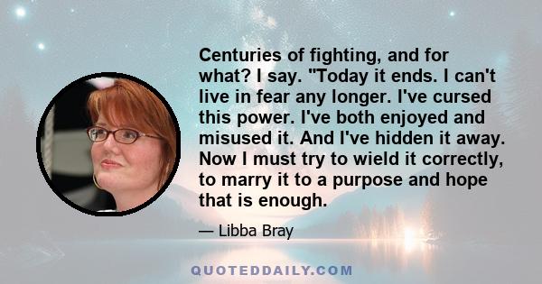 Centuries of fighting, and for what? I say. Today it ends. I can't live in fear any longer. I've cursed this power. I've both enjoyed and misused it. And I've hidden it away. Now I must try to wield it correctly, to