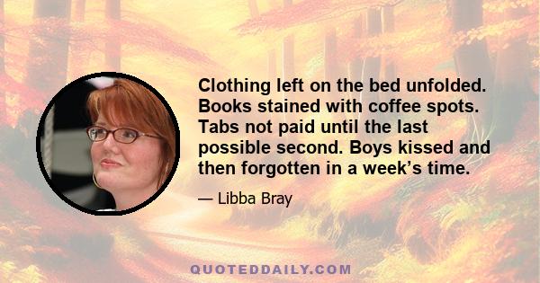 Clothing left on the bed unfolded. Books stained with coffee spots. Tabs not paid until the last possible second. Boys kissed and then forgotten in a week’s time.