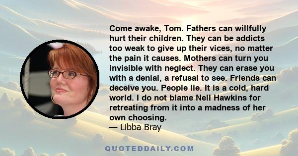 Come awake, Tom. Fathers can willfully hurt their children. They can be addicts too weak to give up their vices, no matter the pain it causes. Mothers can turn you invisible with neglect. They can erase you with a