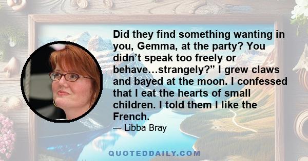 Did they find something wanting in you, Gemma, at the party? You didn’t speak too freely or behave…strangely?” I grew claws and bayed at the moon. I confessed that I eat the hearts of small children. I told them I like