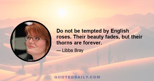 Do not be tempted by English roses. Their beauty fades, but their thorns are forever.