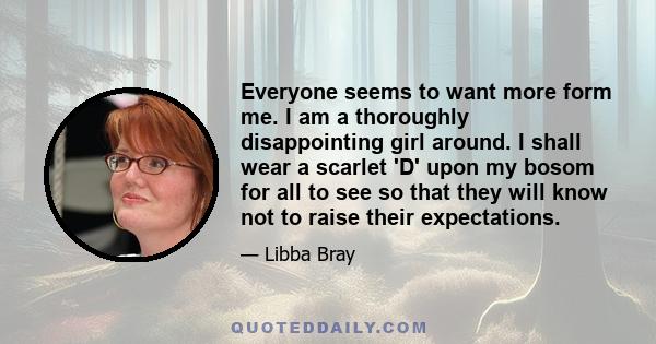 Everyone seems to want more form me. I am a thoroughly disappointing girl around. I shall wear a scarlet 'D' upon my bosom for all to see so that they will know not to raise their expectations.