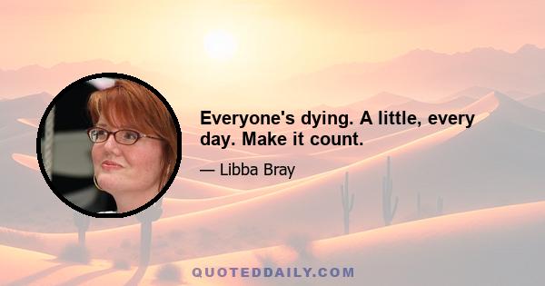 Everyone's dying. A little, every day. Make it count.