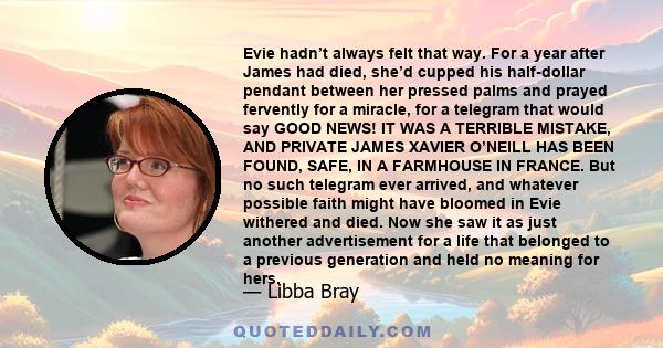 Evie hadn’t always felt that way. For a year after James had died, she’d cupped his half-dollar pendant between her pressed palms and prayed fervently for a miracle, for a telegram that would say GOOD NEWS! IT WAS A