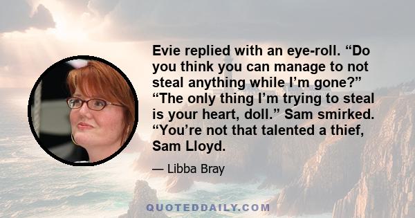 Evie replied with an eye-roll. “Do you think you can manage to not steal anything while I’m gone?” “The only thing I’m trying to steal is your heart, doll.” Sam smirked. “You’re not that talented a thief, Sam Lloyd.