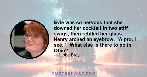 Evie was so nervous that she downed her cocktail in two stiff swigs, then refilled her glass. Henry arched an eyebrow. “A pro, I see.” “What else is there to do in Ohio?