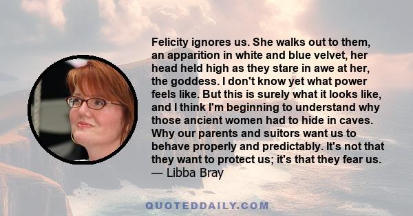 Felicity ignores us. She walks out to them, an apparition in white and blue velvet, her head held high as they stare in awe at her, the goddess. I don't know yet what power feels like. But this is surely what it looks