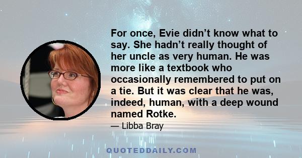 For once, Evie didn’t know what to say. She hadn’t really thought of her uncle as very human. He was more like a textbook who occasionally remembered to put on a tie. But it was clear that he was, indeed, human, with a