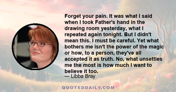 Forget your pain. It was what I said when I took Father's hand in the drawing room yesterday, what I repeated again tonight. But I didn't mean this. I must be careful. Yet what bothers me isn't the power of the magic or 