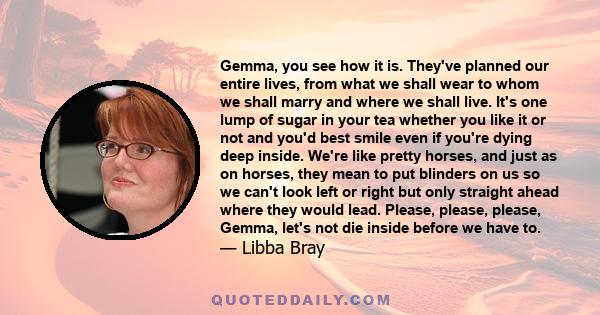 Gemma, you see how it is. They've planned our entire lives, from what we shall wear to whom we shall marry and where we shall live. It's one lump of sugar in your tea whether you like it or not and you'd best smile even 