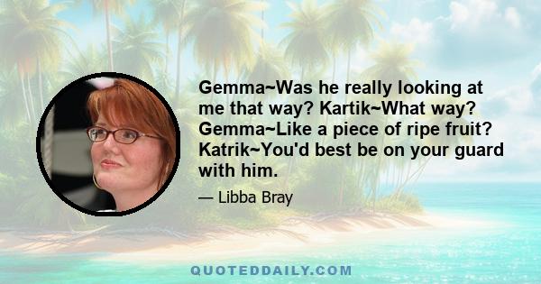 Gemma~Was he really looking at me that way? Kartik~What way? Gemma~Like a piece of ripe fruit? Katrik~You'd best be on your guard with him.