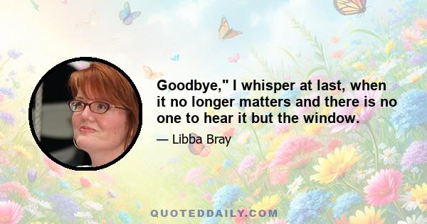 Goodbye, I whisper at last, when it no longer matters and there is no one to hear it but the window.