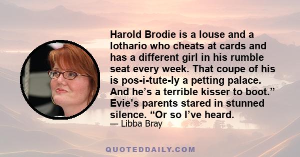 Harold Brodie is a louse and a lothario who cheats at cards and has a different girl in his rumble seat every week. That coupe of his is pos-i-tute-ly a petting palace. And he’s a terrible kisser to boot.” Evie’s